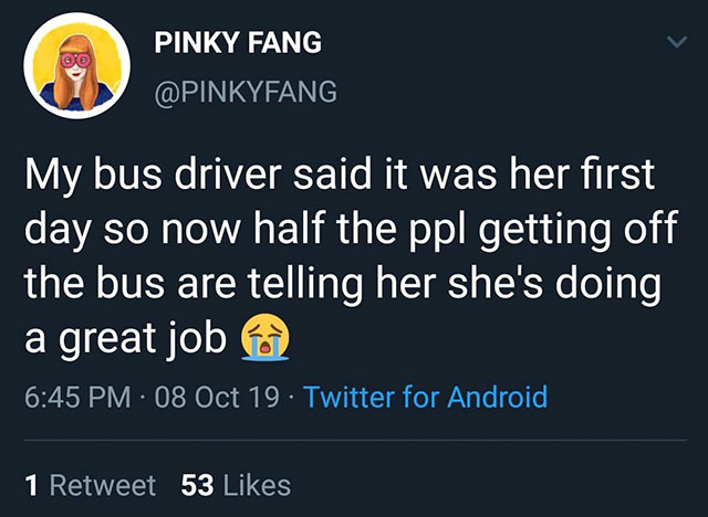 0 0 Pinky Fang My bus driver said it was her first day so now half the ppl getting off the bus are telling her she's doing a great job 08 Oct 19. Twitter for Android 1 Retweet 53