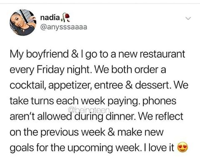 nadia, My boyfriend &lgo to a new restaurant every Friday night. We both order a cocktail, appetizer, entree & dessert. We take turns each week paying. phones aren't allowed during dinner. We reflect on the previous week & make new goals for the upcoming…