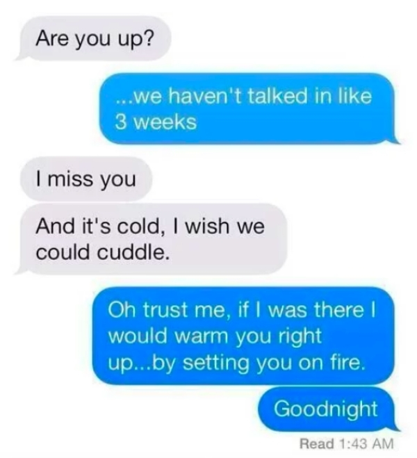 number - Are you up? ...we haven't talked in 3 weeks I miss you And it's cold, I wish we could cuddle. Oh trust me, if I was there would warm you right up...by setting you on fire, Goodnight Read