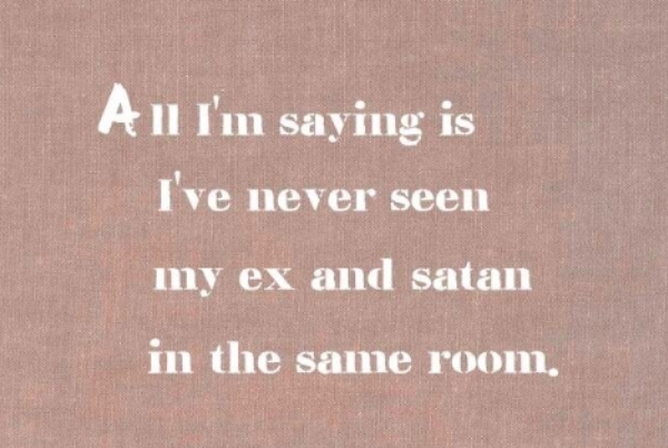 All I'm saying is I've never seen my ex and satan in the same room.