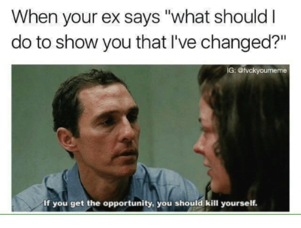 ex memes - When your ex says "what should I do to show you that I've changed?" Ig If you get the opportunity, you should kill yourself.