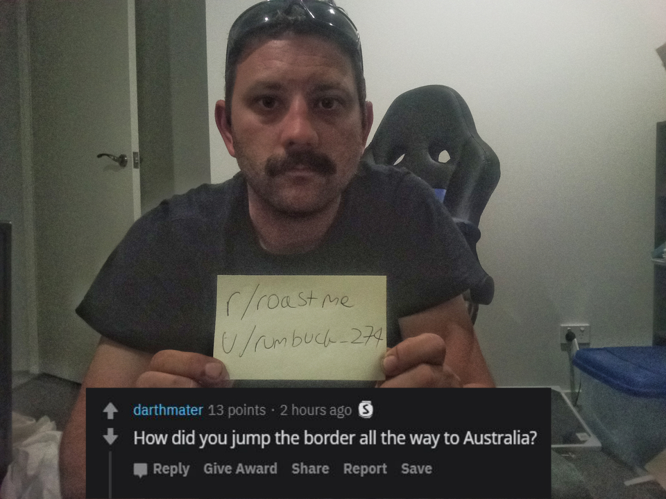 Roast - photo caption - roast me Ulrumbuch 274 darthmater 13 points. 2 hours ago How did you jump the border all the way to Australia? Give Award Report Save