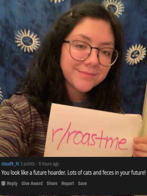 Roast - glasses - rroastme cloud9_hi 3 points . 8 hours ago You look a future hoarder. Lots of cats and feces in your future! Give Award Report Save