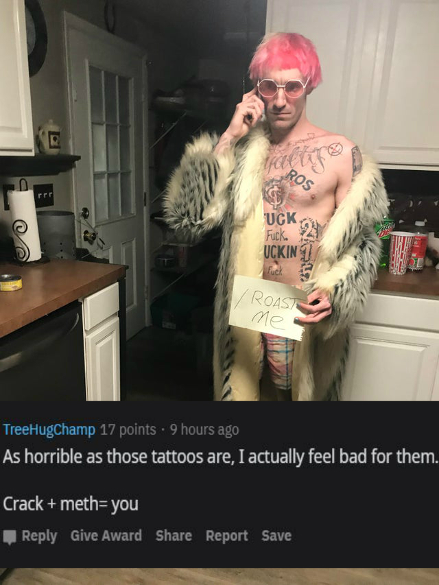 Roast - fur - Ros Uck Fuck. Uckin fuck Roast ne TreeHugChamp 17 points . 9 hours ago As horrible as those tattoos are, I actually feel bad for them. Crack methyou Give Award Report Save
