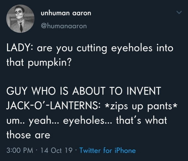 sky - unhuman aaron Lady are you cutting eyeholes into that pumpkin? Guy Who Is About To Invent JackOLanterns zips up pants um.. yeah... eyeholes... that's what those are 14 Oct 19 Twitter for iPhone,