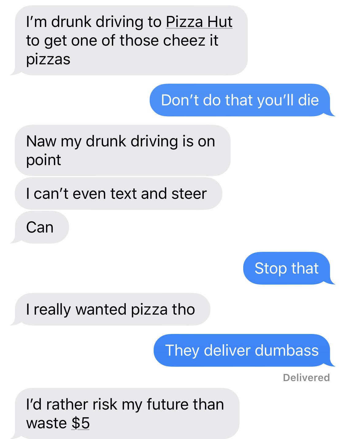 number - I'm drunk driving to Pizza Hut to get one of those cheez it pizzas Don't do that you'll die Naw my drunk driving is on point I can't even text and steer Can Stop that I really wanted pizza tho They deliver dumbass Delivered I'd rather risk my fut