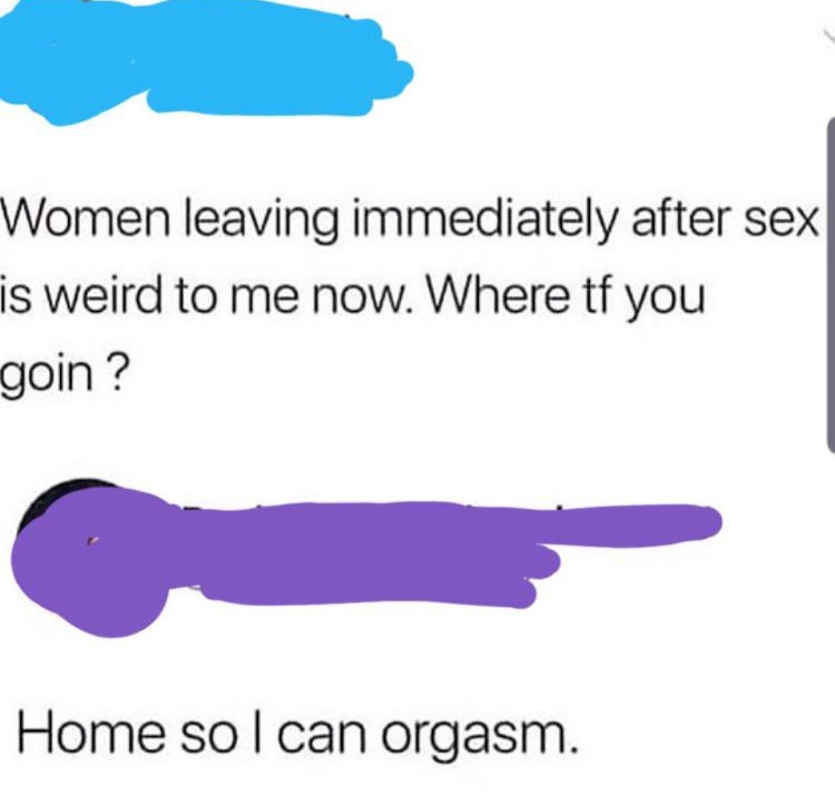Women leaving immediately after sex is weird to me now. Where tf you goin? Home so I can orgasm.