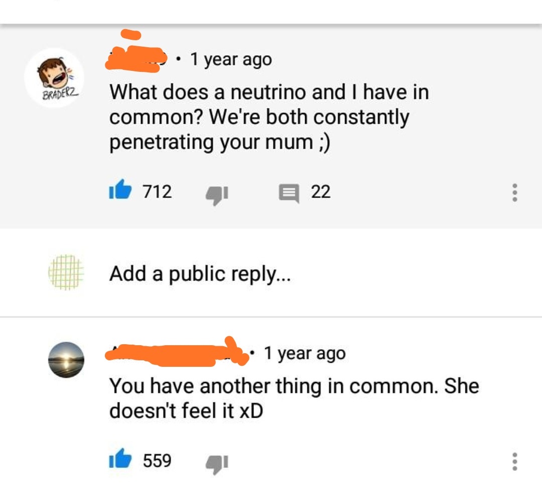 Braderz 1 year ago What does a neutrino and I have in common? We're both constantly penetrating your mum ; it 712 E 22 Add a public ... 1 year ago You have another thing in common. She doesn't feel it xD ih 559