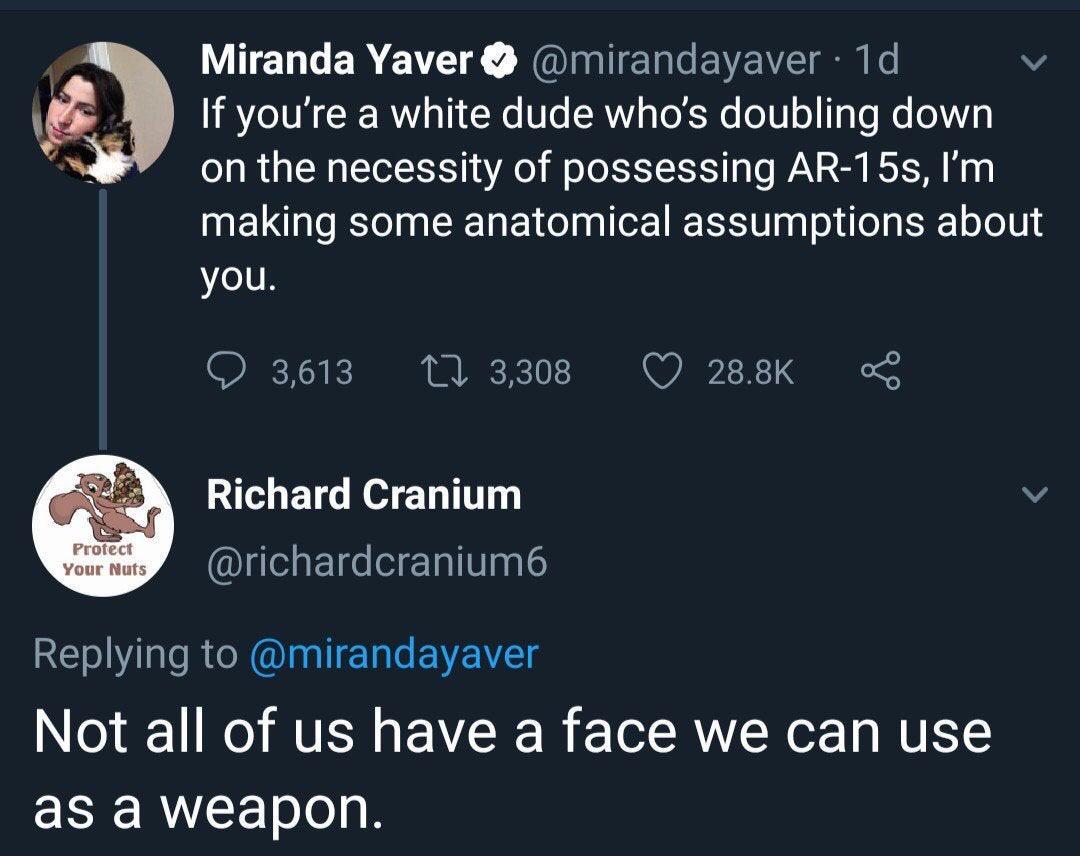 me gustas mucho - Miranda Yaver 1d If you're a white dude who's doubling down on the necessity of possessing Ar15s, I'm making some anatomical assumptions about you. 3,613 27 3,308 Richard Cranium Protect Your Nuts Not all of us have a face we can use as