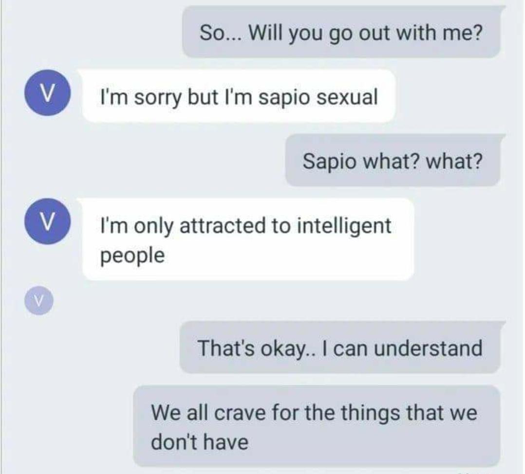 So... Will you go out with me? V I'm sorry but I'm sapio sexual Sapio what? what? I'm only attracted to intelligent people That's okay.. I can understand We all crave for the things that we don't have