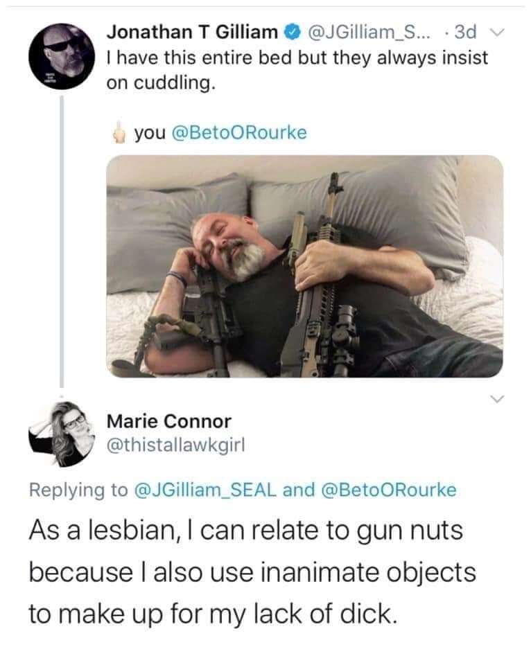 Jonathan T Gilliam ... .3d v I have this entire bed but they always insist on cuddling. you Marie Connor and ORourke As a lesbian, I can relate to gun nuts because I also use inanimate objects to make up for my lack of dick.