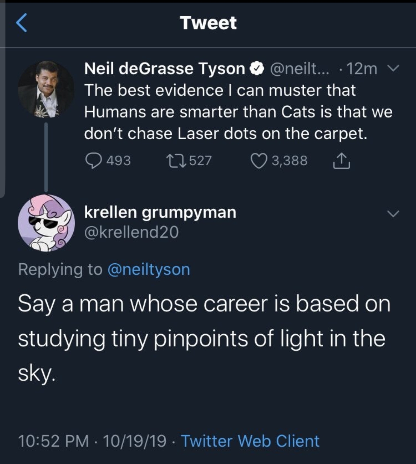 Tweet Neil deGrasse Tyson ... 12m v The best evidence I can muster that Humans are smarter than Cats is that we don't chase Laser dots on the carpet. 493 12527 3,388 1 krellen grumpyman Say a man whose career is based on studying tiny pinpoin