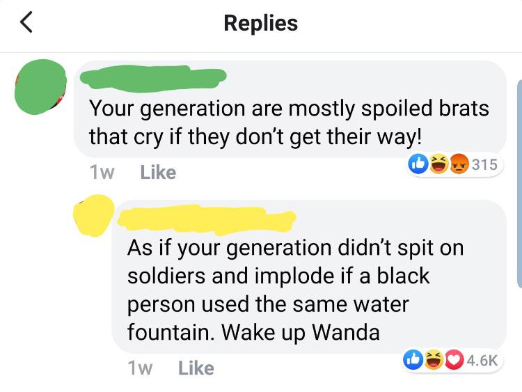 Replies Your generation are mostly spoiled brats that cry if they don't get their way! 1w 0 315 As if your generation didn't spit on soldiers and implode if a black person used the same water fountain. Wake up Wanda 1w