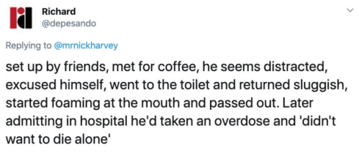 la Richard set up by friends, met for coffee, he seems distracted, excused himself, went to the toilet and returned sluggish, started foaming at the mouth and passed out. Later admitting in hospital he'd taken an overdose and didn't want to die