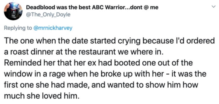 Deadblood was the best Abc Warrior...dont The one when the date started crying because I'd ordered a roast dinner at the restaurant we where in. Reminded her that her ex had booted one out of the window in a rage when he broke up with her it wa