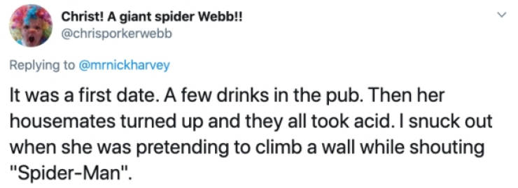 Christ! A giant spider Webb!! It was a first date. A few drinks in the pub. Then her housemates turned up and they all took acid. I snuck out when she was pretending to climb a wall while shouting