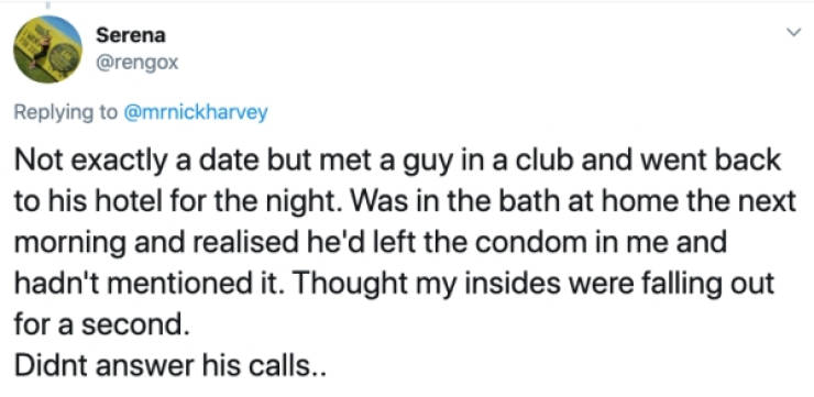 Serena Not exactly a date but met a guy in a club and went back to his hotel for the night. Was in the bath at home the next morning and realised he'd left the condom in me and hadn't mentioned it. Thought my insides were falling out for a seco