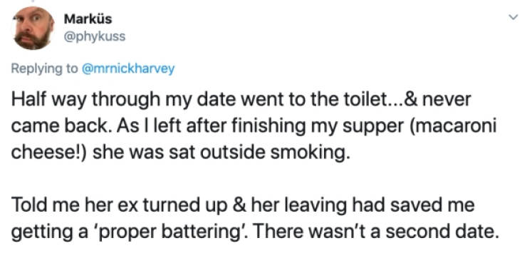 Markus Half way through my date went to the toilet...& never came back. As I left after finishing my supper macaroni cheese! she was sat outside smoking. Told me her ex turned up & her leaving had saved me getting a 'proper battering'. There wa