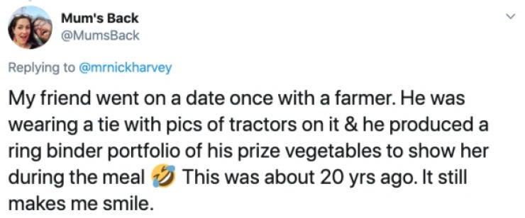Mum's Back My friend went on a date once with a farmer. He was wearing a tie with pics of tractors on it & he produced a ring binder portfolio of his prize vegetables to show her during the meal This was about 20 yrs ago. It still makes me smile