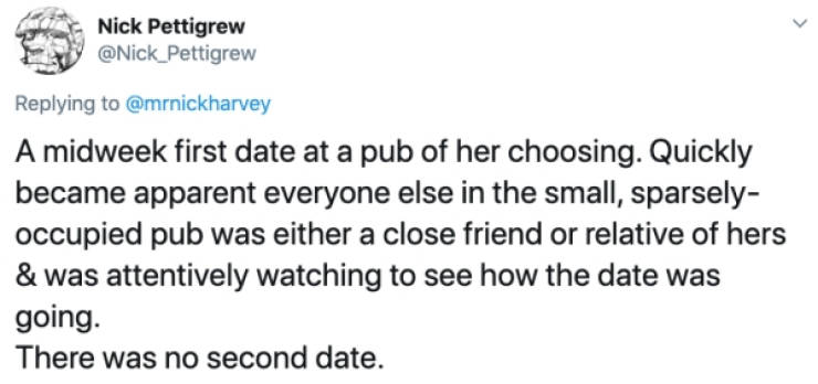 Nick Pettigrew A midweek first date at a pub of her choosing. Quickly became apparent everyone else in the small, sparsely occupied pub was either a close friend or relative of hers & was attentively watching to see how the date was going. Ther