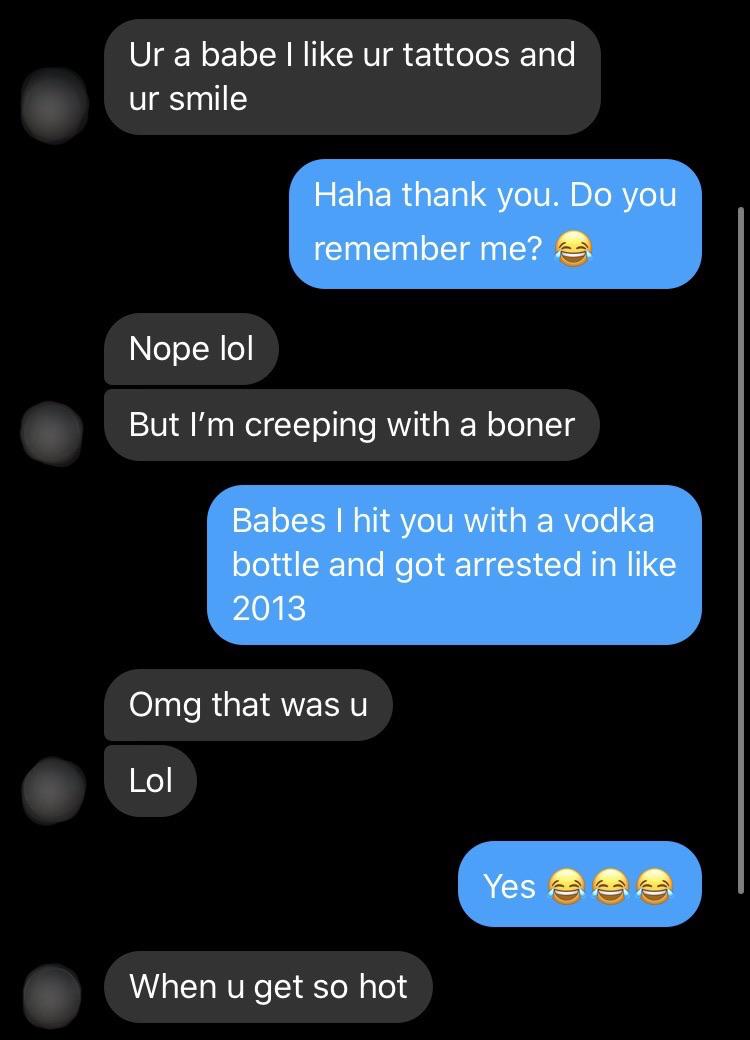 screenshot - Ur a babe I ur tattoos and ur smile Haha thank you. Do you remember me? Nope lol But I'm creeping with a boner Babes I hit you with a vodka bottle and got arrested in 2013 Omg that was u Lol Yes elas When u get so hot