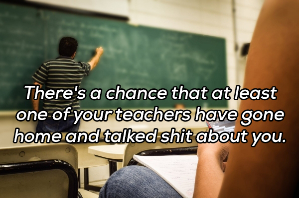 learning - There's a chance that at least one of your teachers have gone home and talked shit about you.