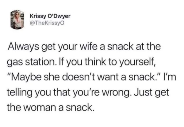 Krissy O'Dwyer Always get your wife a snack at the gas station. If you think to yourself, "Maybe she doesn't want a snack." I'm telling you that you're wrong. Just get the woman a snack.