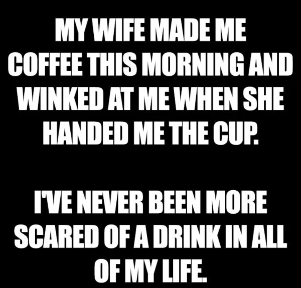 saturday joke - My Wife Made Me Coffee This Morning And Winked At Me When She Handed Me The Cup. I'Ve Never Been More Scared Of A Drink In All Of My Life