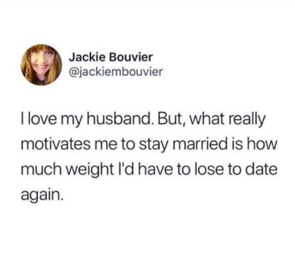 Jackie Bouvier I love my husband. But, what really motivates me to stay married is how much weight I'd have to lose to date again.