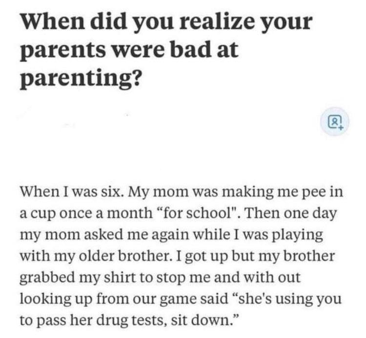 When did you realize your parents were bad at parenting? When I was six. My mom was making me pee in a cup once a month
