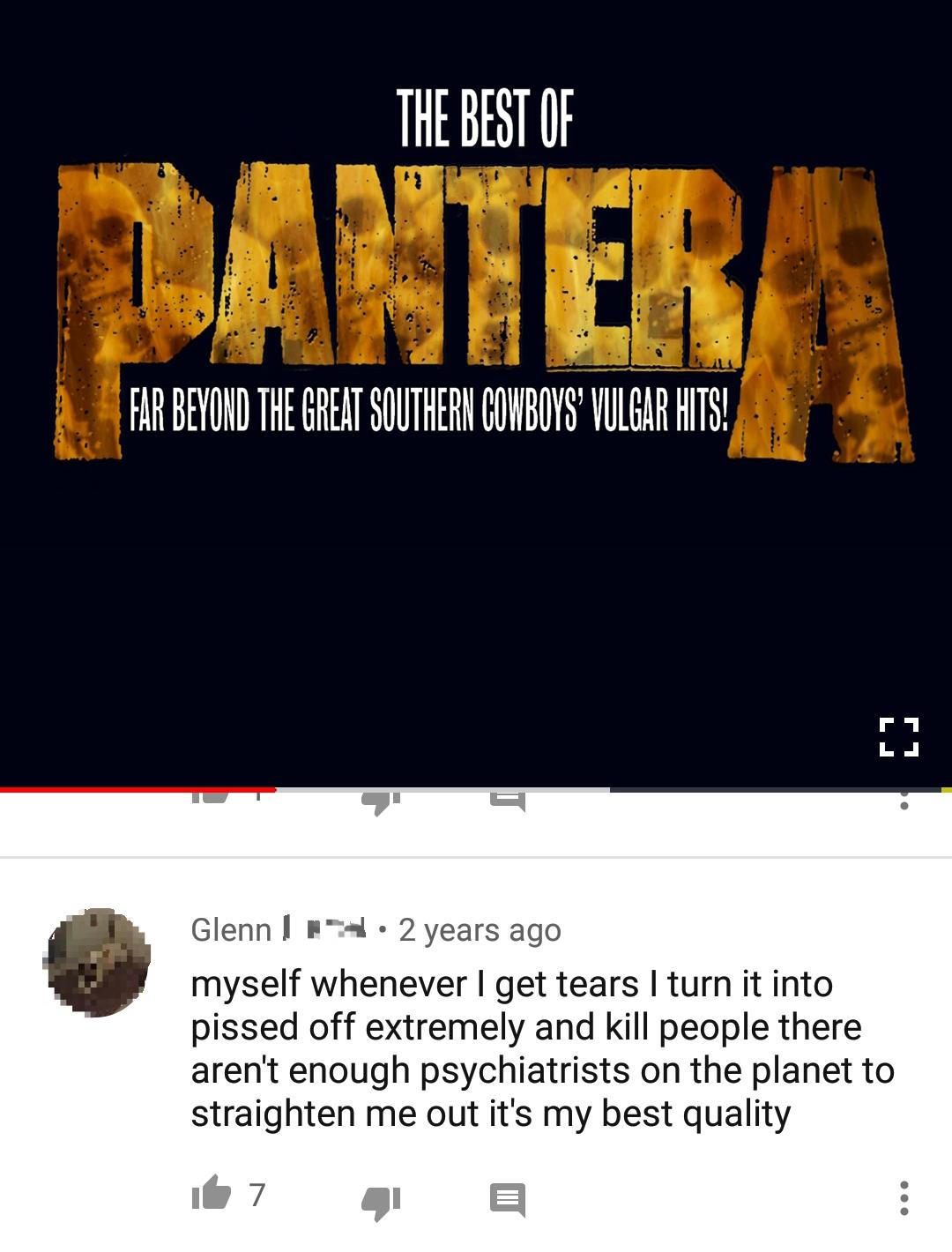 website - The Best Of Pantera Far Beyond The Great Southern Cowboys Vulgar Hits! Glenn | 2 years ago myself whenever I get tears I turn it into pissed off extremely and kill people there aren't enough psychiatrists on the planet to straighten me out it's 