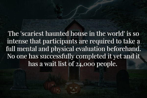 darkness - The 'scariest haunted house in the world' is so intense that participants are required to take a full mental and physical evaluation beforehand. No one has successfully completed it yet and it has a wait list of 24,000 people.