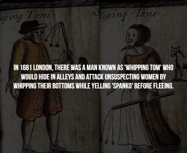 human behavior - ping Tom Supino lone In 1681 London, There Was A Man Known As 'Whipping Tom' Who Would Hide In Alleys And Attack Unsuspecting Women By Whipping Their Bottoms While Yelling 'Spanko' Before Fleeing.