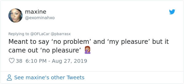 maxine Meant to say 'no problem' and 'my pleasure' but it came out 'no pleasure' 2 38 8 See maxine's other Tweets