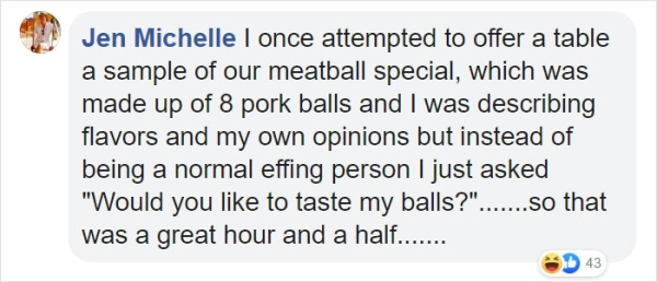 Jen Michelle I once attempted to offer a table a sample of our meatball special, which was made up of 8 pork balls and I was describing flavors and my own opinions but instead of being a normal effing person I just asked