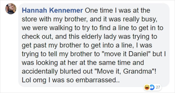 Hannah Kennemer One time I was at the store with my brother, and it was really busy, we were walking to try to find a line to get in to check out, and this elderly lady was trying to get past my brother to get into a line, I was trying to tell