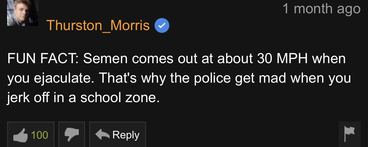 Thurston Morris Fun Fact Semen comes out at about 30 Mph when you ejaculate. That's why the police get mad when you jerk off in a school zone. 100 71