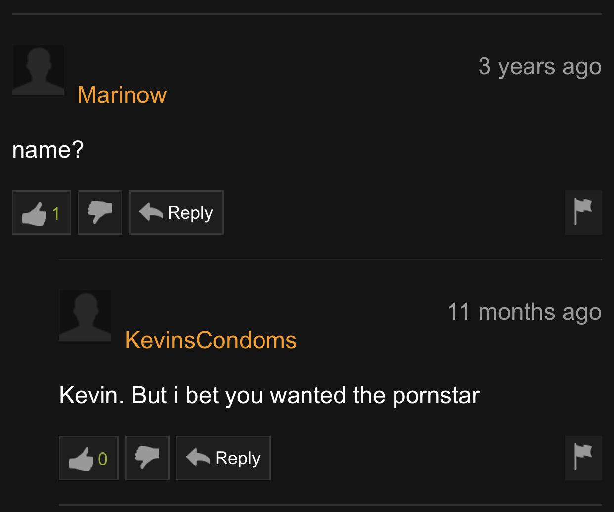 Marinow name? 11 months ago Kevins Condoms Kevin. But i bet you wanted the pornstar 20