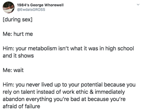 document - 1984's George Whorewell during sex Me hurt me Him your metabolism isn't what it was in high school and it shows Me wait Him you never lived up to your potential because you rely on talent instead of work ethic & immediately abandon everything y