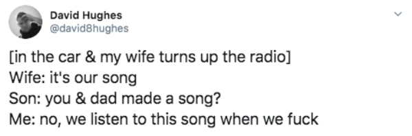 document - David Hughes in the car & my wife turns up the radio Wife it's our song Son you & dad made a song? Me no, we listen to this song when we fuck