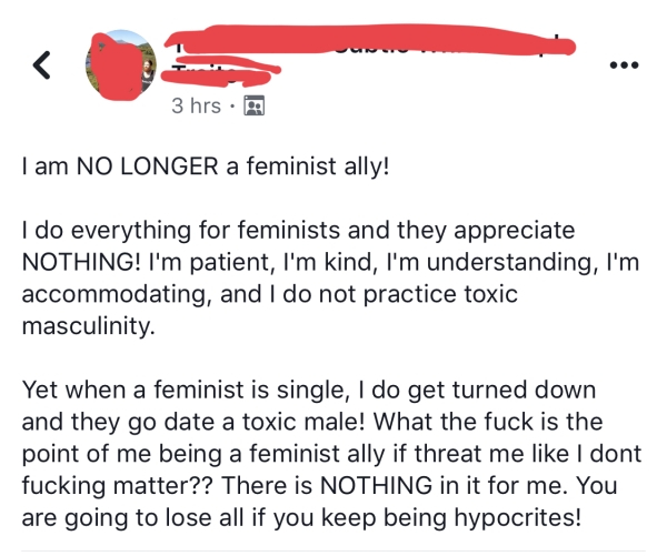 angle - 3 hrs. I am No Longer a feminist ally! I do everything for feminists and they appreciate Nothing! I'm patient, I'm kind, I'm understanding, I'm accommodating, and I do not practice toxic masculinity. Yet when a feminist is single, I do get turned 