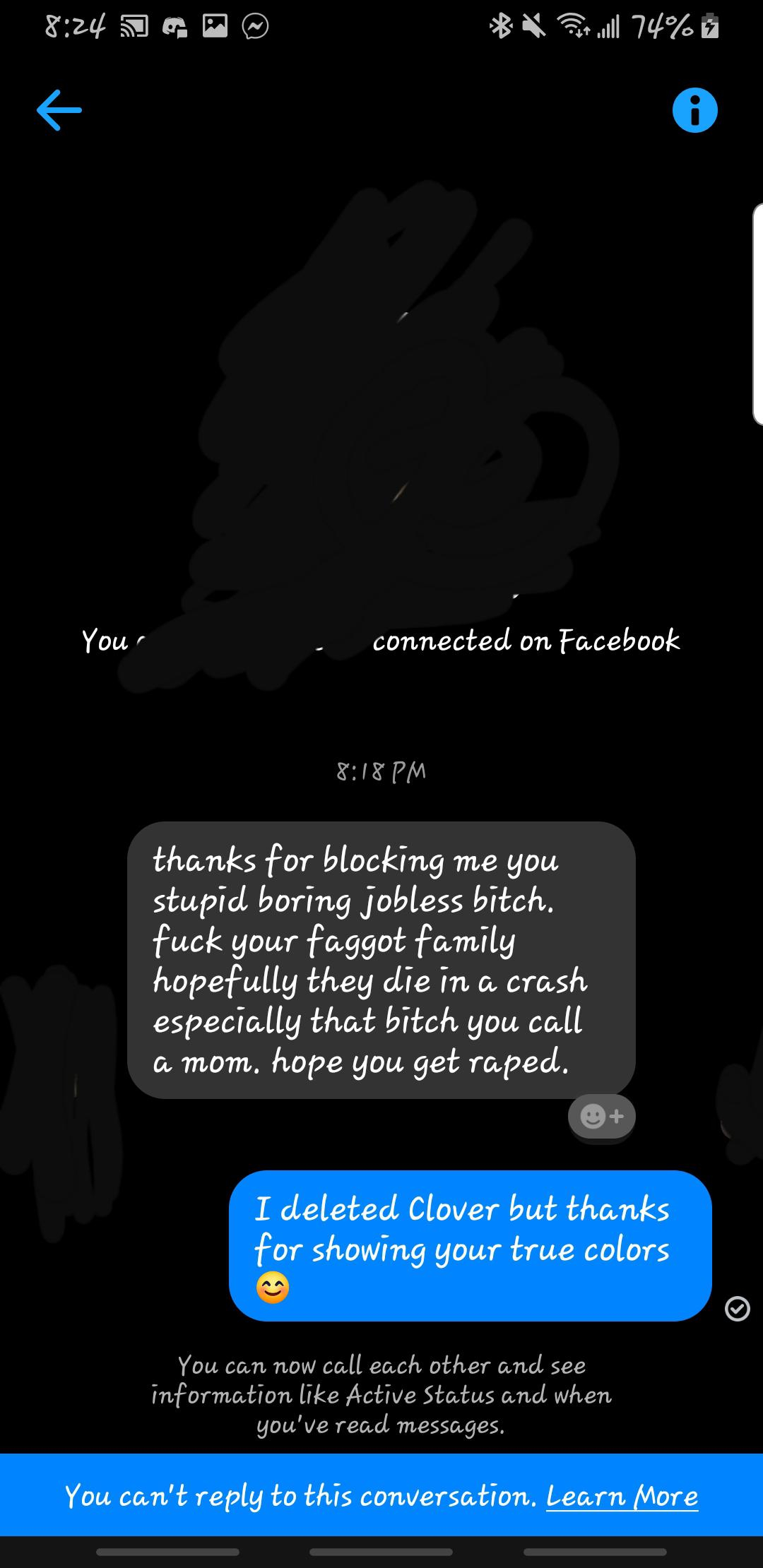 screenshot - K 74%8 You connected on Facebook thanks for blocking me you stupid boring jobless bitch. fuck your faggot family hopefully they die in a crash especially that bitch you call a mom, hope you get raped, I deleted Clover but thanks for showing y