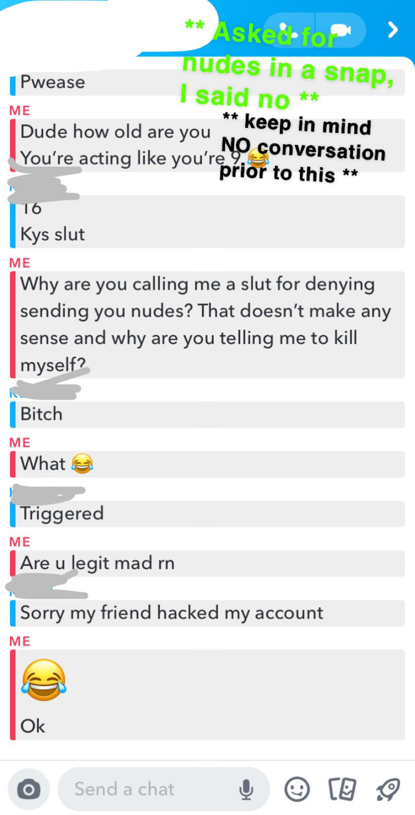 web page - Aske. > nudes in a snap, Pwease I said no Me keep in mind Dude how old are you No conversation You're acting you rerior to this 16 Kys slut Me Why are you calling me a slut for denying sending you nudes? That doesn't make any sense and why are 