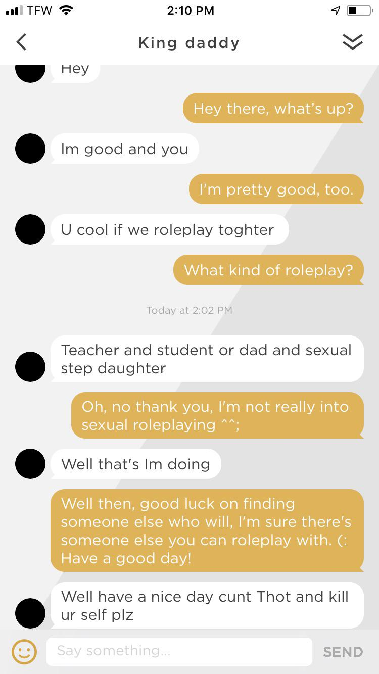 screenshot - 118 Tfw King daddy Hey Hey there, what's up? Im good and you I'm pretty good, too. U cool if we roleplay toghter What kind of roleplay? Today at Teacher and student or dad and sexual step daughter Oh, no thank you, I'm not really into sexual 