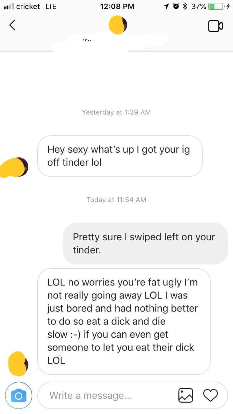 screenshot - Il cricket Lte 16 37%O 4 Yesterday at Hey sexy what's up I got your ig off tinder lol Today at Pretty sure I swiped left on your tinder. Lol no worries you're fat ugly I'm not really going away Lol I was just bored and had nothing better to d