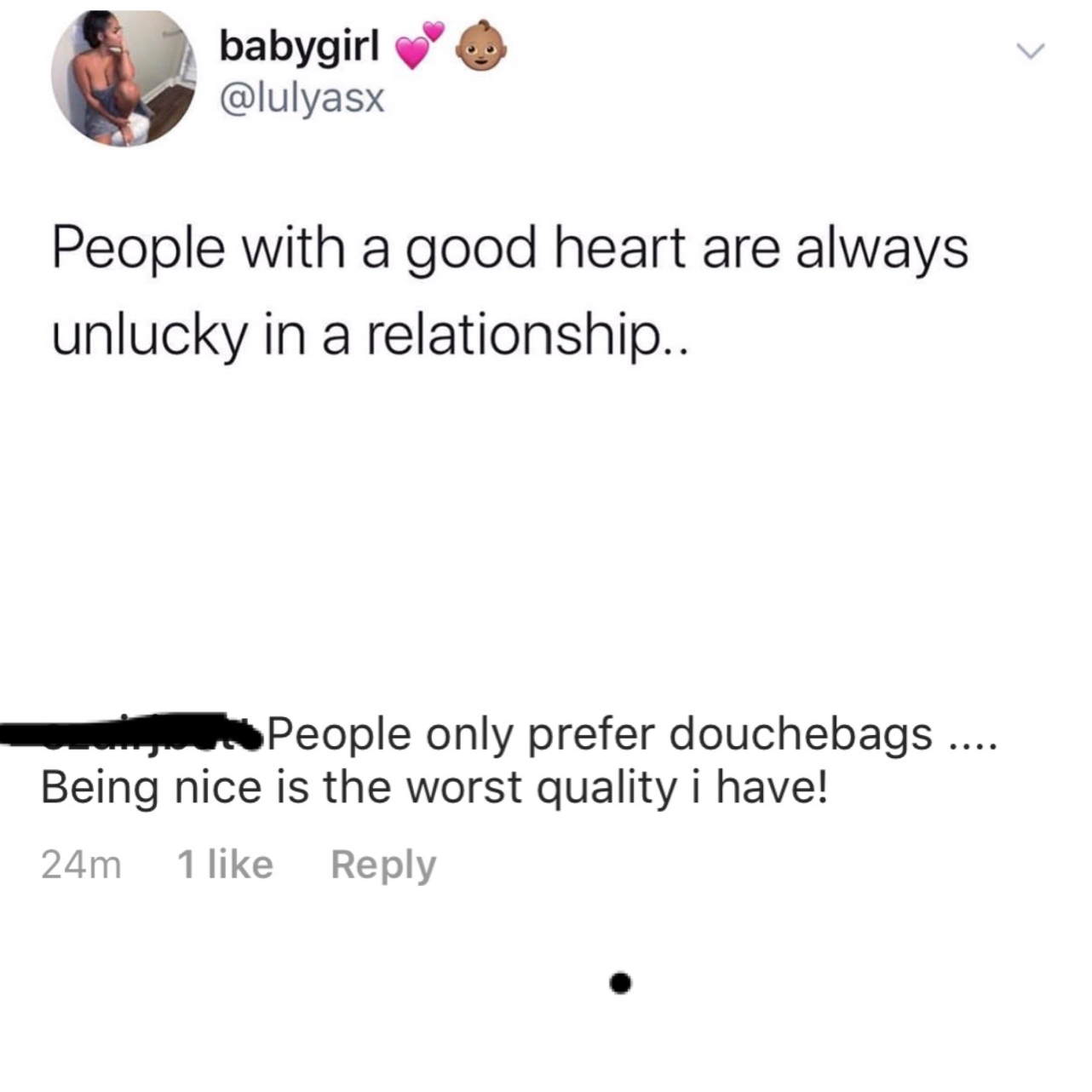 angle - babygirl People with a good heart are always unlucky in a relationship.. People only prefer douchebags .... Being nice is the worst quality i have! 24m 1