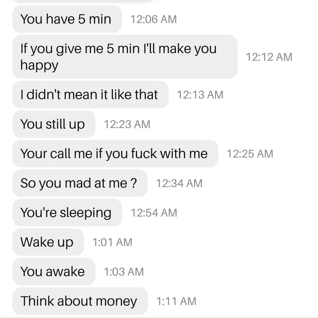 document - You have 5 min If you give me 5 min I'll make you happy I didn't mean it that You still up Your call me if you fuck with me So you mad at me? You're sleeping Wake up You awake Think about money