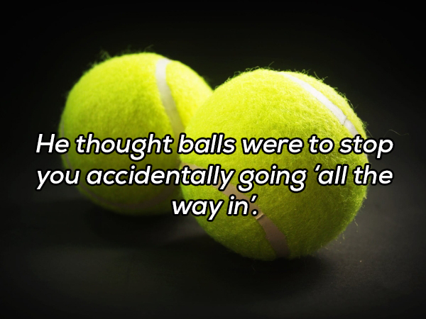 tennis ball - He thought balls were to stop you accidentally going 'all the way in.