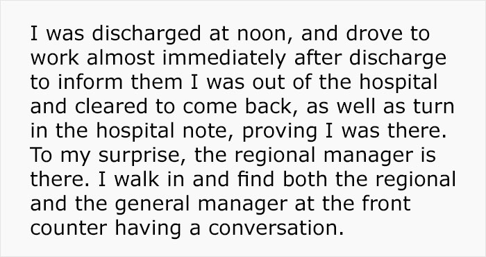 I was discharged at noon, and drove to work almost immediately after discharge to inform them I was out of the hospital and cleared to come back, as well as turn in the hospital note, proving I was there. To my surprise, the regional manager is there. I…