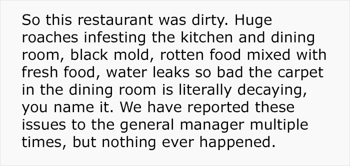 your life is right now - So this restaurant was dirty. Huge roaches infesting the kitchen and dining room, black mold, rotten food mixed with fresh food, water leaks so bad the carpet in the dining room is literally decaying, you name it. We have reported